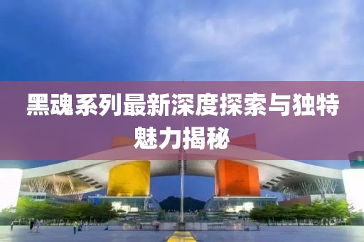 黑魂系列最新深度探索与独特魅力揭秘