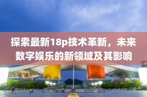 探索最新18p技术革新，未来数字娱乐的新领域及其影响