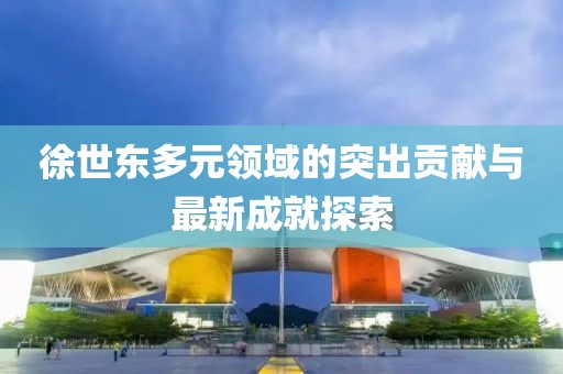 徐世东多元领域的突出贡献与最新成就探索