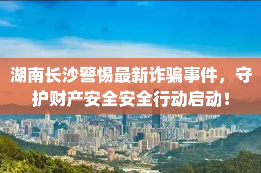 湖南长沙警惕最新诈骗事件，守护财产安全安全行动启动！