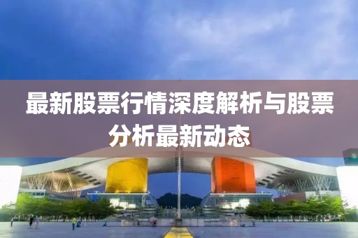 最新股票行情深度解析与股票分析最新动态
