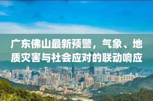 广东佛山最新预警，气象、地质灾害与社会应对的联动响应