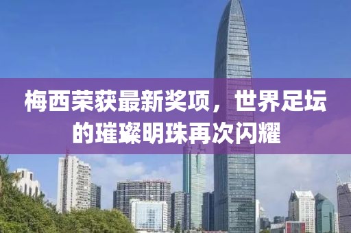 梅西荣获最新奖项，世界足坛的璀璨明珠再次闪耀