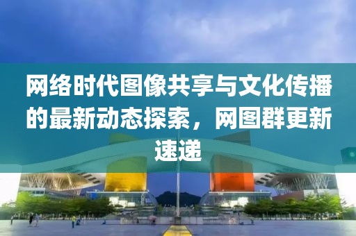 网络时代图像共享与文化传播的最新动态探索，网图群更新速递