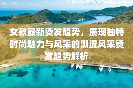 女款最新烫发趋势，展现独特时尚魅力与风采的潮流风采烫发趋势解析