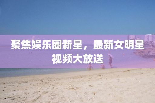 聚焦娱乐圈新星，最新女明星视频大放送