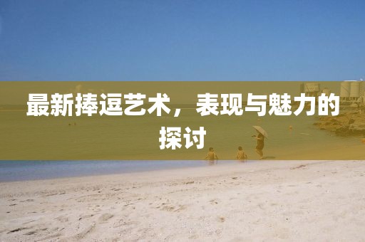 最新捧逗艺术，表现与魅力的探讨