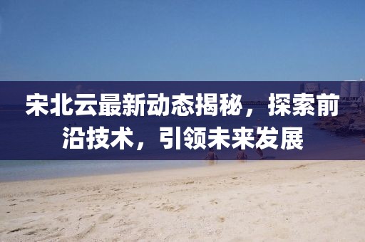 宋北云最新动态揭秘，探索前沿技术，引领未来发展