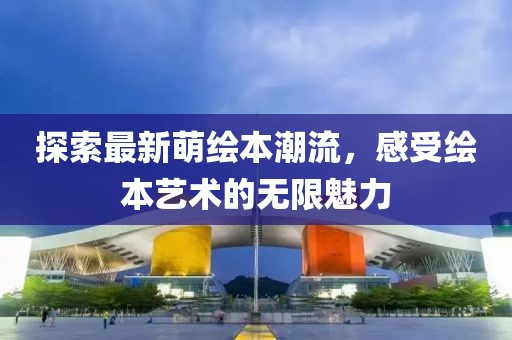 探索最新萌绘本潮流，感受绘本艺术的无限魅力