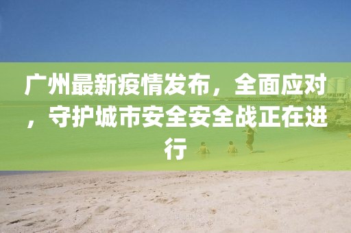广州最新疫情发布，全面应对，守护城市安全安全战正在进行