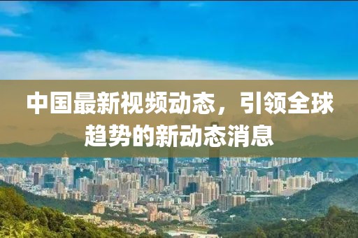 中国最新视频动态，引领全球趋势的新动态消息