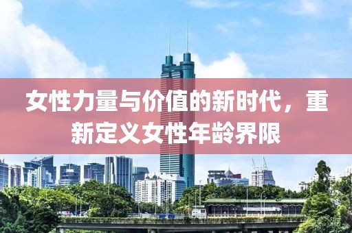 女性力量与价值的新时代，重新定义女性年龄界限