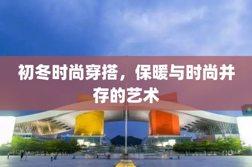 初冬时尚穿搭，保暖与时尚并存的艺术