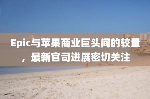 Epic与苹果商业巨头间的较量，最新官司进展密切关注