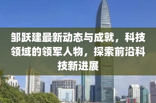邹跃建最新动态与成就，科技领域的领军人物，探索前沿科技新进展