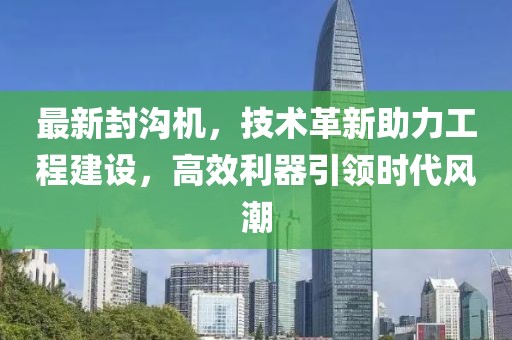 最新封沟机，技术革新助力工程建设，高效利器引领时代风潮