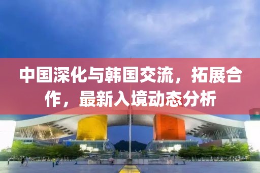 中国深化与韩国交流，拓展合作，最新入境动态分析