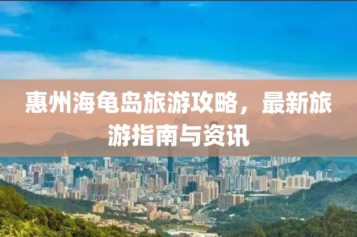 惠州海龟岛旅游攻略，最新旅游指南与资讯