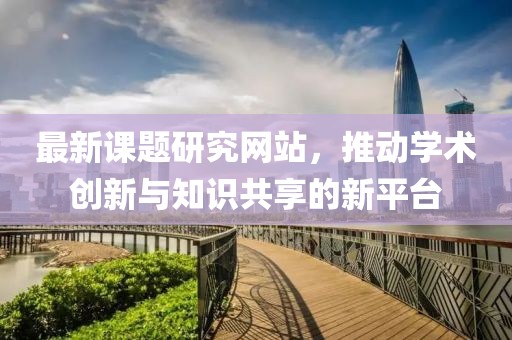 最新课题研究网站，推动学术创新与知识共享的新平台