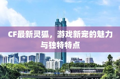 CF最新灵狐，游戏新宠的魅力与独特特点