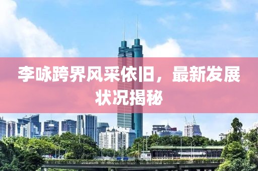 李咏跨界风采依旧，最新发展状况揭秘
