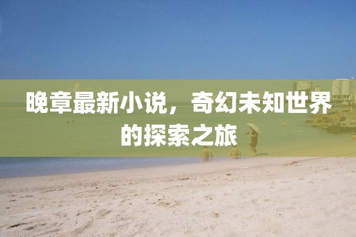 晚章最新小说，奇幻未知世界的探索之旅