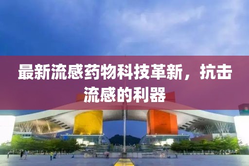 最新流感药物科技革新，抗击流感的利器