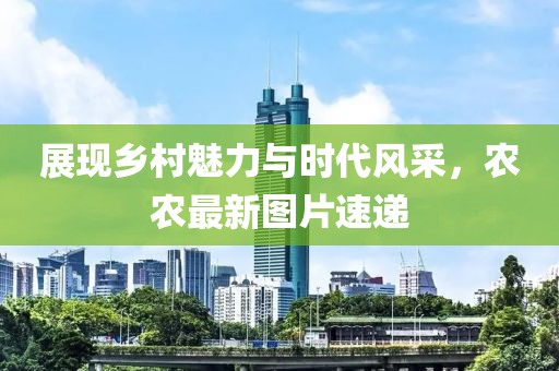 展现乡村魅力与时代风采，农农最新图片速递