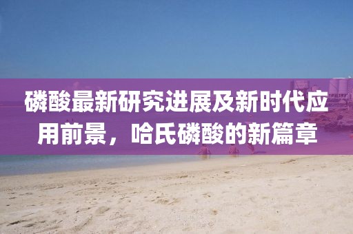 磷酸最新研究进展及新时代应用前景，哈氏磷酸的新篇章