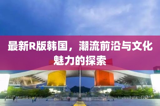 最新R版韩国，潮流前沿与文化魅力的探索