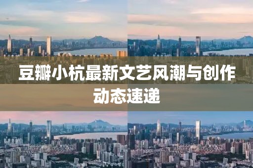 豆瓣小杭最新文艺风潮与创作动态速递
