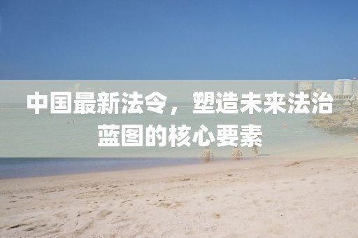 中国最新法令，塑造未来法治蓝图的核心要素