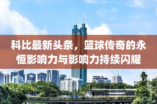 科比最新头条，篮球传奇的永恒影响力与影响力持续闪耀