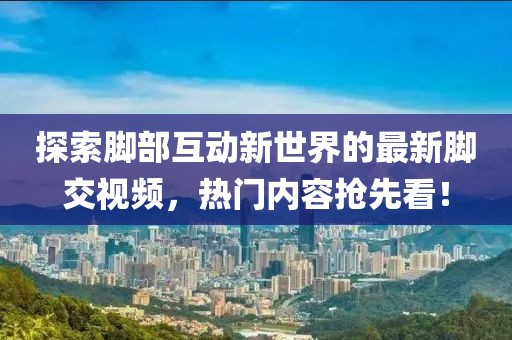 探索脚部互动新世界的最新脚交视频，热门内容抢先看！