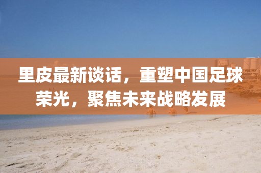 里皮最新谈话，重塑中国足球荣光，聚焦未来战略发展