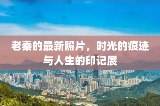 老秦的最新照片，时光的痕迹与人生的印记展