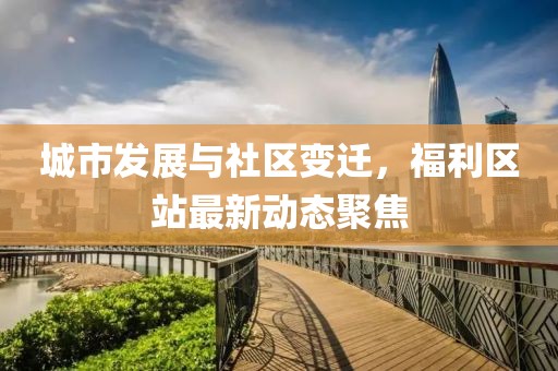 城市发展与社区变迁，福利区站最新动态聚焦