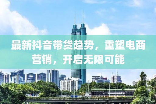 最新抖音带货趋势，重塑电商营销，开启无限可能