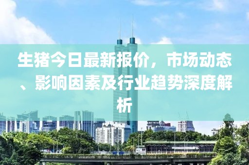 生猪今日最新报价，市场动态、影响因素及行业趋势深度解析