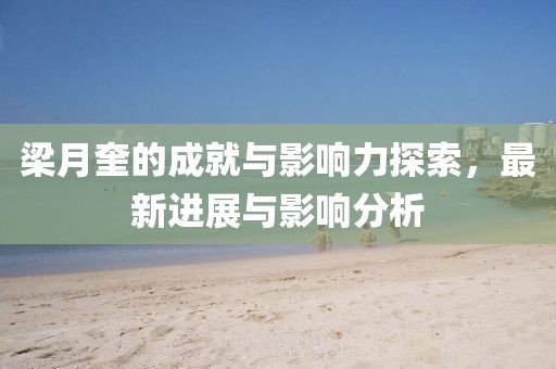 梁月奎的成就与影响力探索，最新进展与影响分析