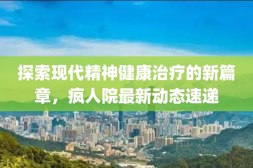 探索现代精神健康治疗的新篇章，疯人院最新动态速递