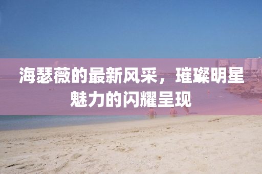 海瑟薇的最新风采，璀璨明星魅力的闪耀呈现