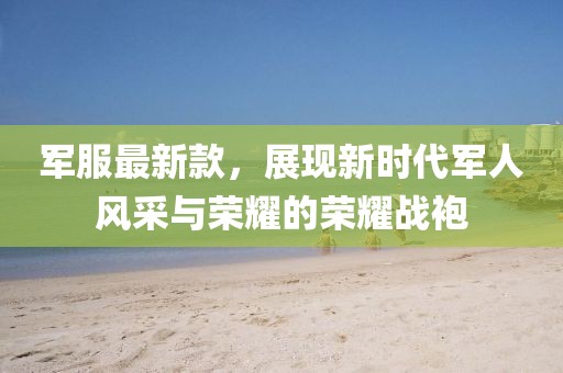 军服最新款，展现新时代军人风采与荣耀的荣耀战袍