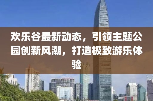 欢乐谷最新动态，引领主题公园创新风潮，打造极致游乐体验