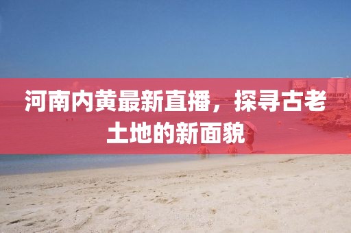 河南内黄最新直播，探寻古老土地的新面貌