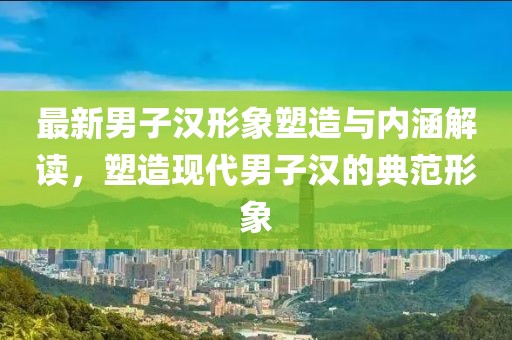 最新男子汉形象塑造与内涵解读，塑造现代男子汉的典范形象