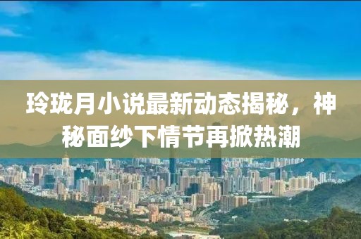 玲珑月小说最新动态揭秘，神秘面纱下情节再掀热潮