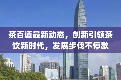 茶百道最新动态，创新引领茶饮新时代，发展步伐不停歇