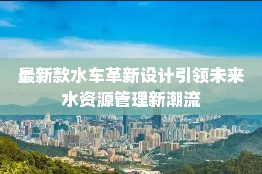 最新款水车革新设计引领未来水资源管理新潮流