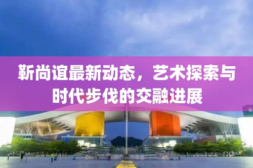 靳尚谊最新动态，艺术探索与时代步伐的交融进展